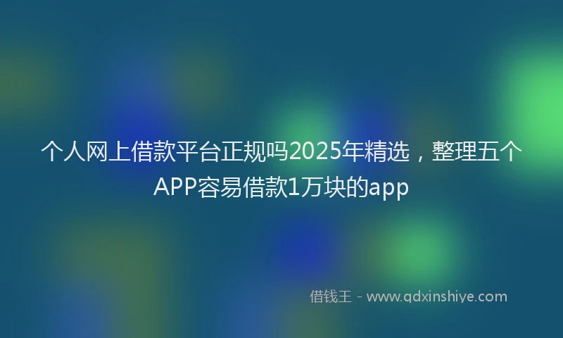 个人网上借款平台正规吗2025年精选，整理五个APP容易借款1万块的app