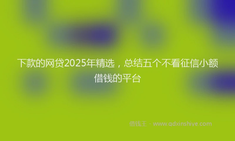 下款的网贷2025年精选，总结五个不看征信小额借钱的平台