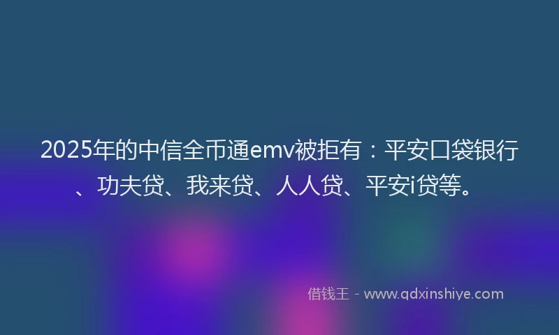 2025年的中信全币通emv被拒有：平安口袋银行、功夫贷、我来贷、人人贷、平安i贷等。