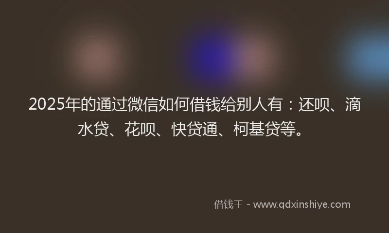 2025年的通过微信如何借钱给别人有：还呗、滴水贷、花呗、快贷通、柯基贷等。