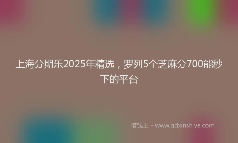 上海分期乐2025年精选，罗列5个芝麻分700能秒下的平台