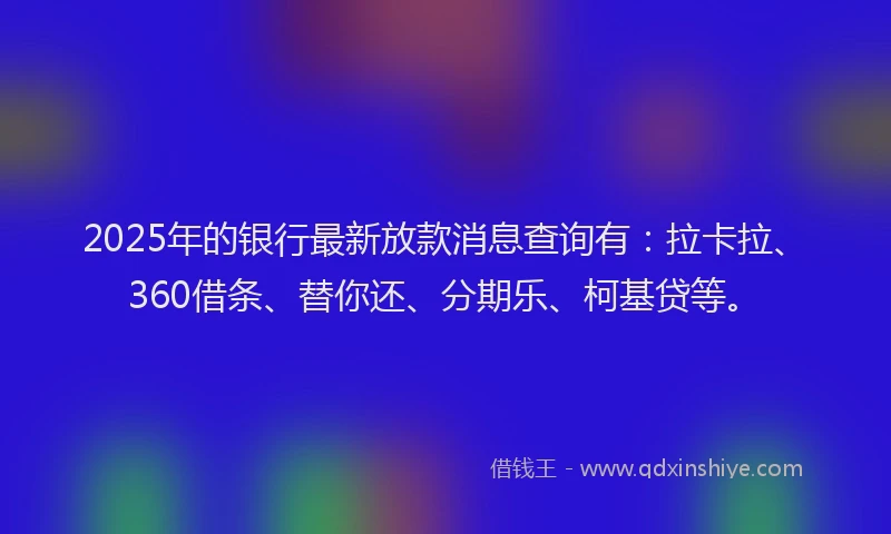 2025年的银行最新放款消息查询有：拉卡拉、360借条、替你还、分期乐、柯基贷等。