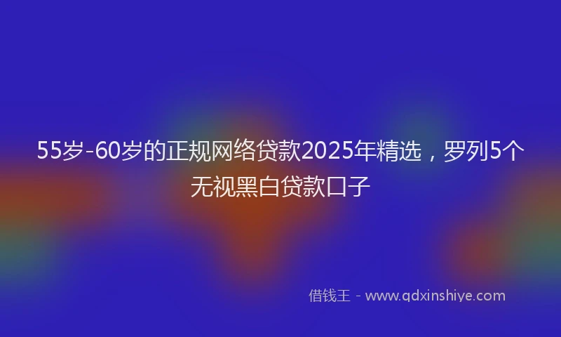 55岁-60岁的正规网络贷款2025年精选，罗列5个无视黑白贷款口子