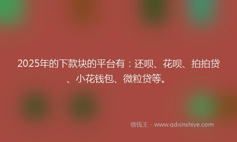 2025年的下款块的平台有：还呗、花呗、拍拍贷、小花钱包、微粒贷等。