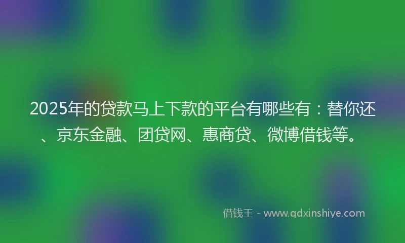 2025年的贷款马上下款的平台有哪些有：替你还、京东金融、团贷网、惠商贷、微博借钱等。