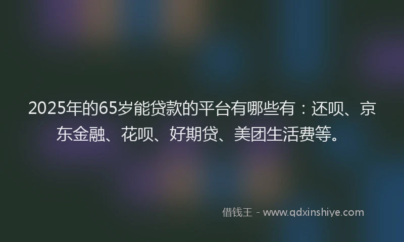 2025年的65岁能贷款的平台有哪些有：还呗、京东金融、花呗、好期贷、美团生活费等。