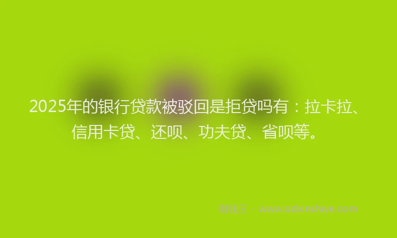 2025年的银行贷款被驳回是拒贷吗有：拉卡拉、信用卡贷、还呗、功夫贷、省呗等。