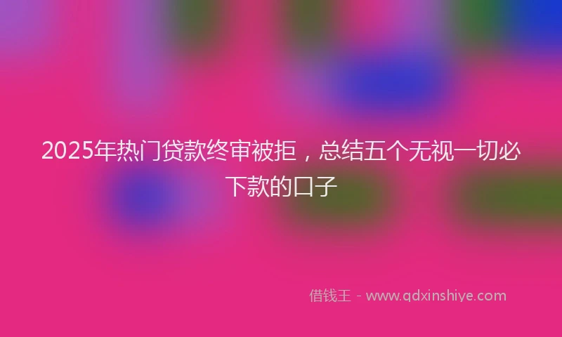 2025年热门贷款终审被拒，总结五个无视一切必下款的口子