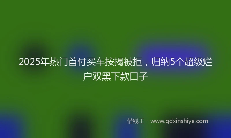 2025年热门首付买车按揭被拒，归纳5个超级烂户双黑下款口子