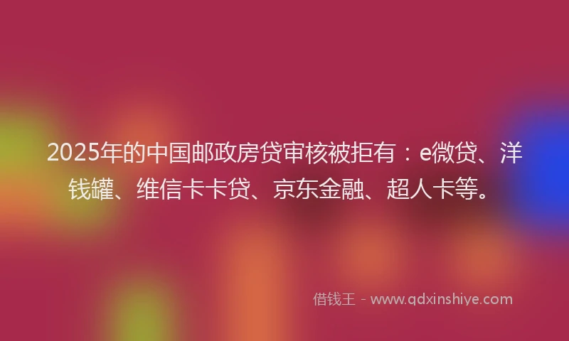 2025年的中国邮政房贷审核被拒有：e微贷、洋钱罐、维信卡卡贷、京东金融、超人卡等。