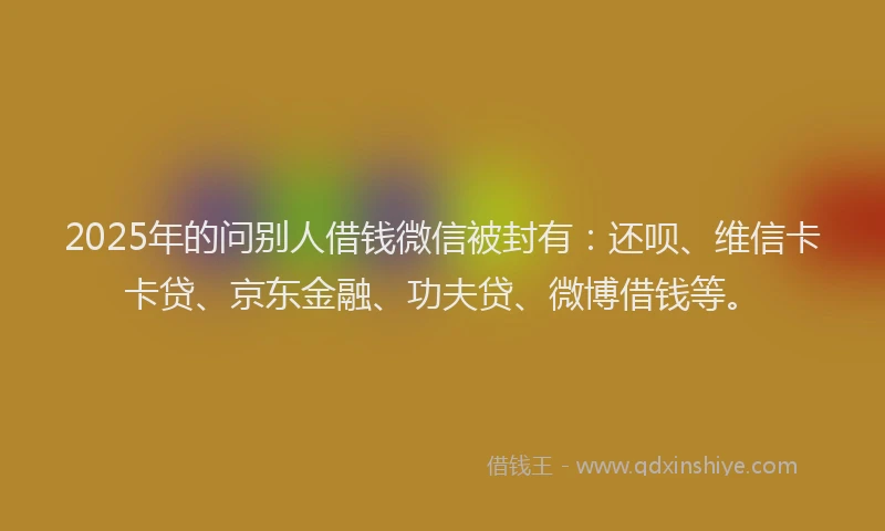 2025年的问别人借钱微信被封有：还呗、维信卡卡贷、京东金融、功夫贷、微博借钱等。