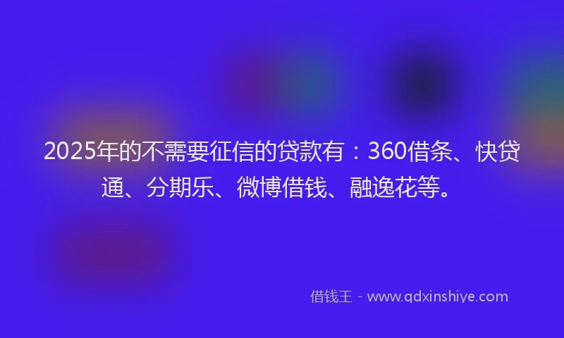 2025年的不需要征信的贷款有：360借条、快贷通、分期乐、微博借钱、融逸花等。