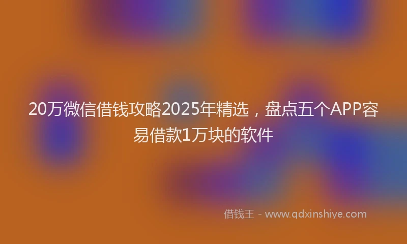 20万微信借钱攻略2025年精选，盘点五个APP容易借款1万块的软件