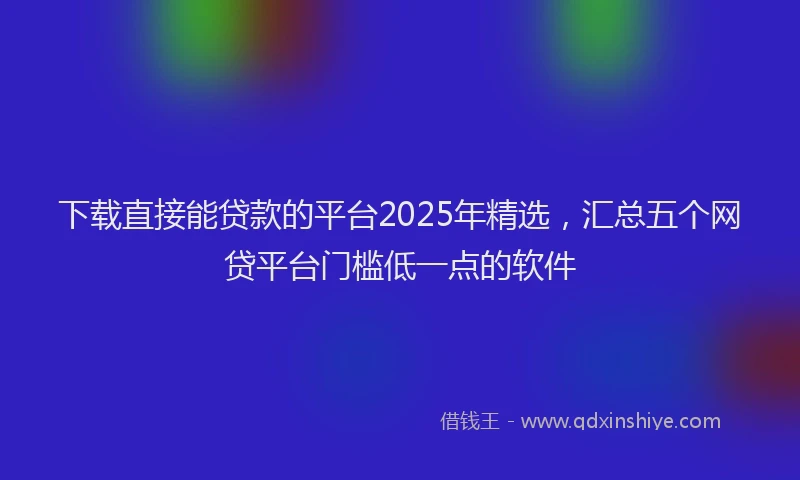 下载直接能贷款的平台2025年精选，汇总五个网贷平台门槛低一点的软件