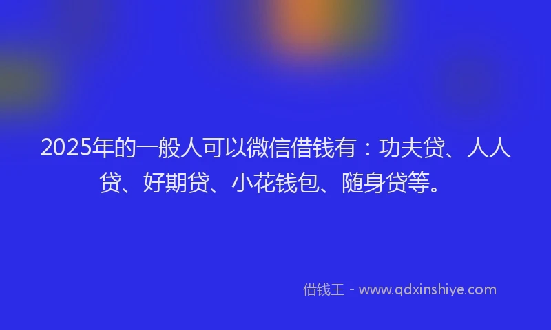 2025年的一般人可以微信借钱有：功夫贷、人人贷、好期贷、小花钱包、随身贷等。