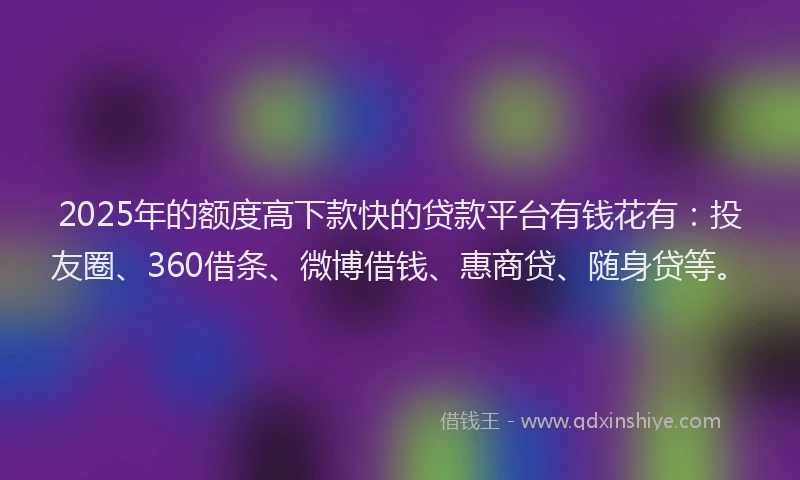 2025年的额度高下款快的贷款平台有钱花有：投友圈、360借条、微博借钱、惠商贷、随身贷等。