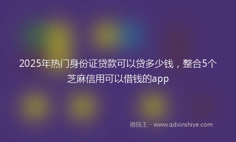 2025年热门身份证贷款可以贷多少钱，整合5个芝麻信用可以借钱的app