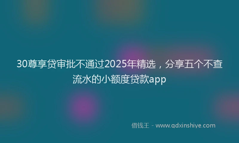 30尊享贷审批不通过2025年精选,分享五个不查流水的小额度贷款app