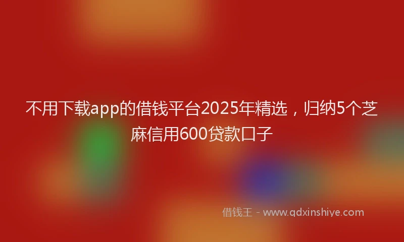 不用下载app的借钱平台2025年精选，归纳5个芝麻信用600贷款口子