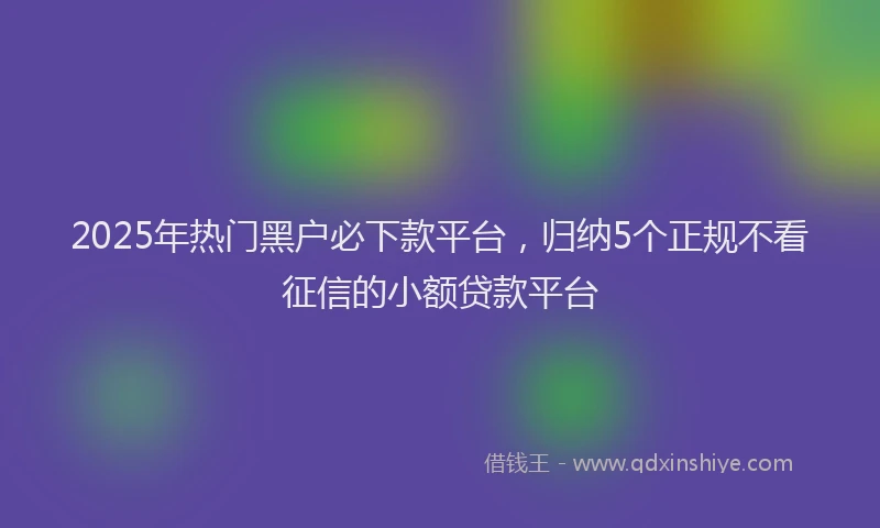 2025年热门黑户必下款平台，归纳5个正规不看征信的小额贷款平台