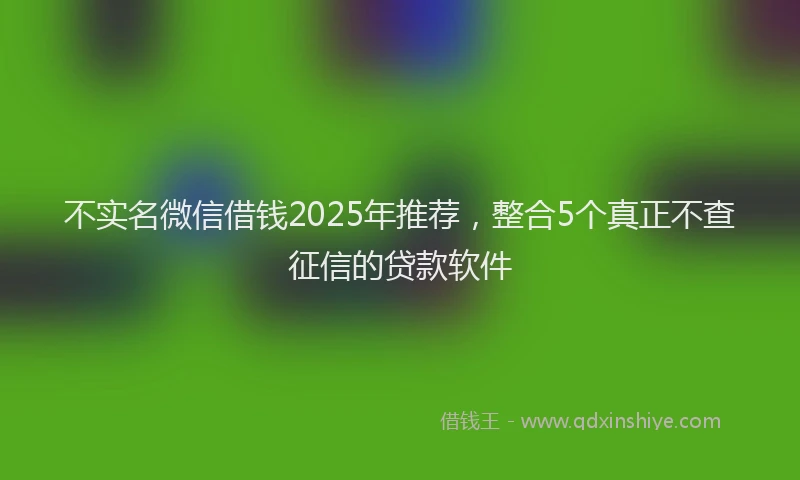 不实名微信借钱2025年推荐，整合5个真正不查征信的贷款软件