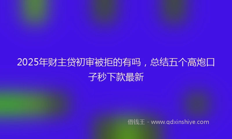 2025年财主贷初审被拒的有吗，总结五个高炮口子秒下款最新