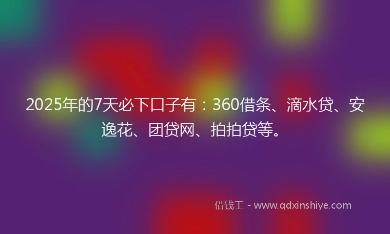 2025年的7天必下口子有：360借条、滴水贷、安逸花、团贷网、拍拍贷等。