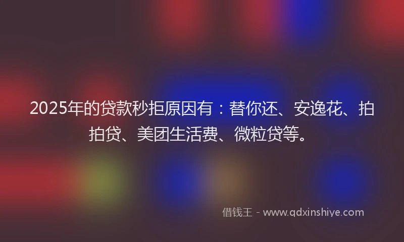 2025年的贷款秒拒原因有：替你还、安逸花、拍拍贷、美团生活费、微粒贷等。