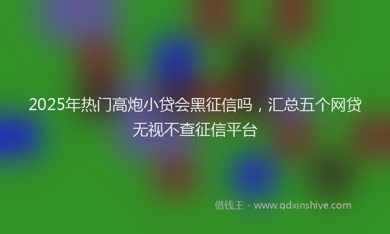 2025年热门高炮小贷会黑征信吗，汇总五个网贷无视不查征信平台