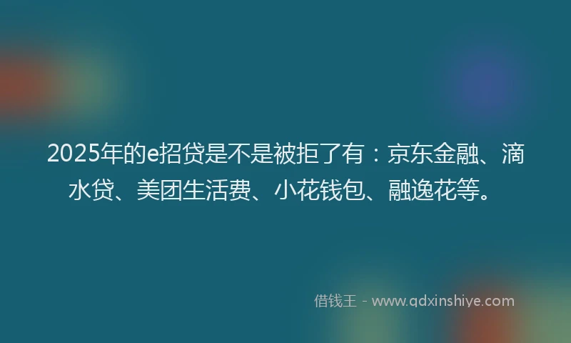 2025年的e招贷是不是被拒了有：京东金融、滴水贷、美团生活费、小花钱包、融逸花等。
