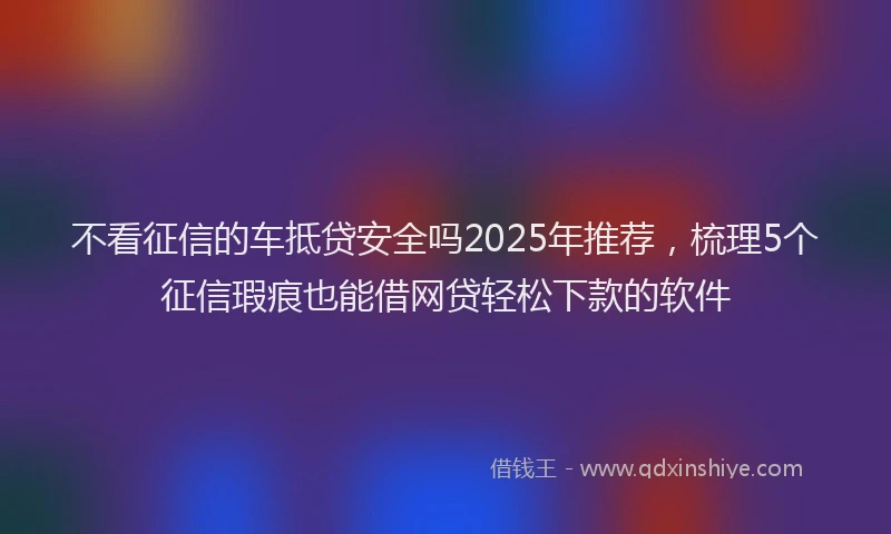 不看征信的车抵贷安全吗2025年推荐，梳理5个征信瑕疵也能借网贷轻松下款的软件