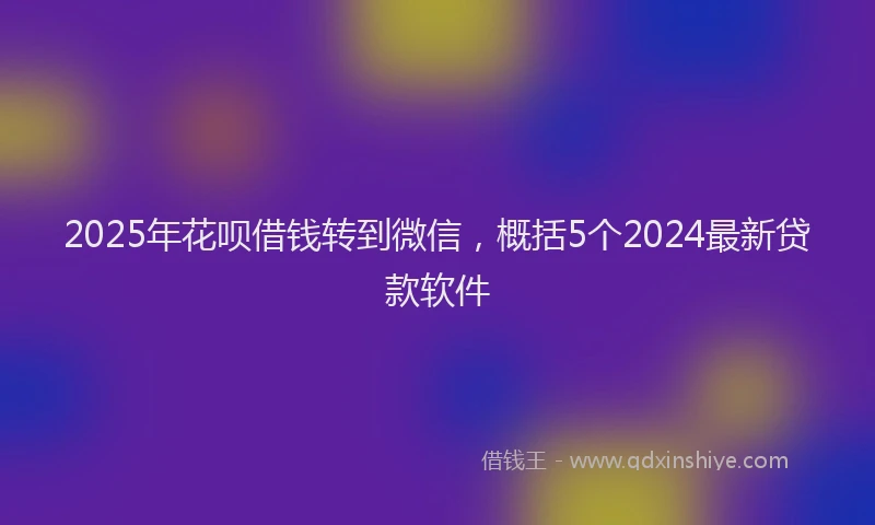 2025年花呗借钱转到微信，概括5个2024最新贷款软件