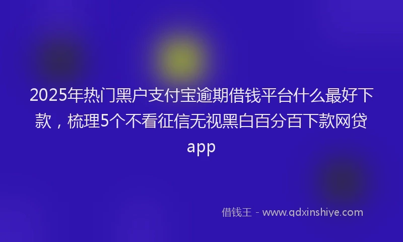2025年热门黑户支付宝逾期借钱平台什么最好下款，梳理5个不看征信无视黑白百分百下款网贷app
