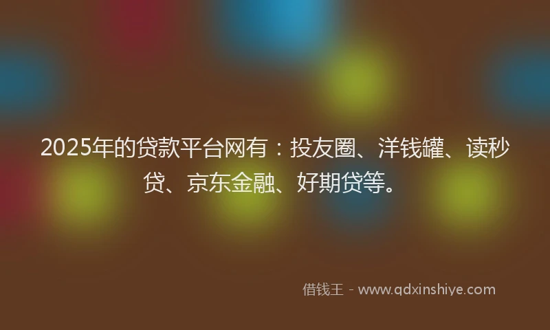 2025年的贷款平台网有：投友圈、洋钱罐、读秒贷、京东金融、好期贷等。