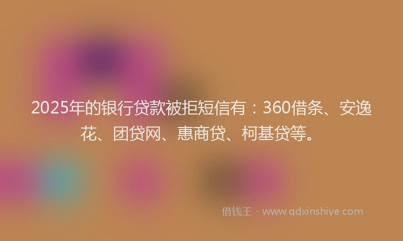 2025年的银行贷款被拒短信有：360借条、安逸花、团贷网、惠商贷、柯基贷等。