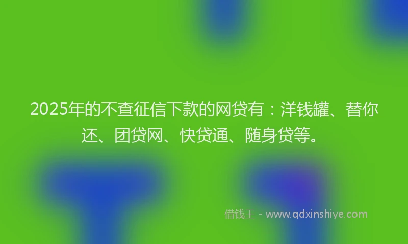 2025年的不查征信下款的网贷有：洋钱罐、替你还、团贷网、快贷通、随身贷等。