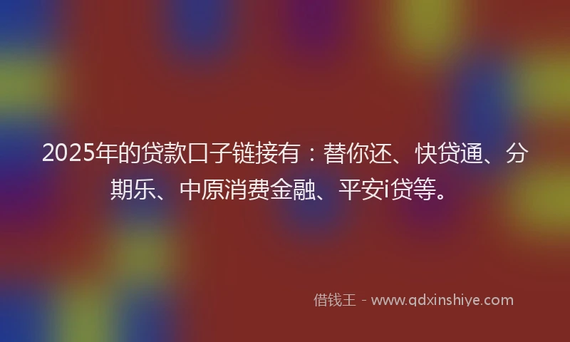 2025年的贷款口子链接有：替你还、快贷通、分期乐、中原消费金融、平安i贷等。