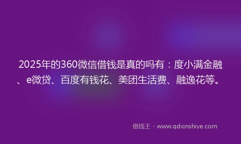2025年的360微信借钱是真的吗有：度小满金融、e微贷、百度有钱花、美团生活费、融逸花等。
