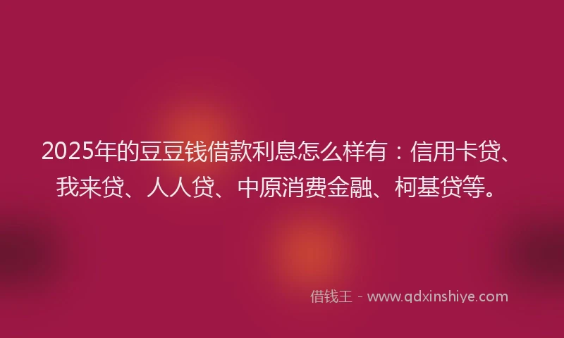 2025年的豆豆钱借款利息怎么样有：信用卡贷、我来贷、人人贷、中原消费金融、柯基贷等。