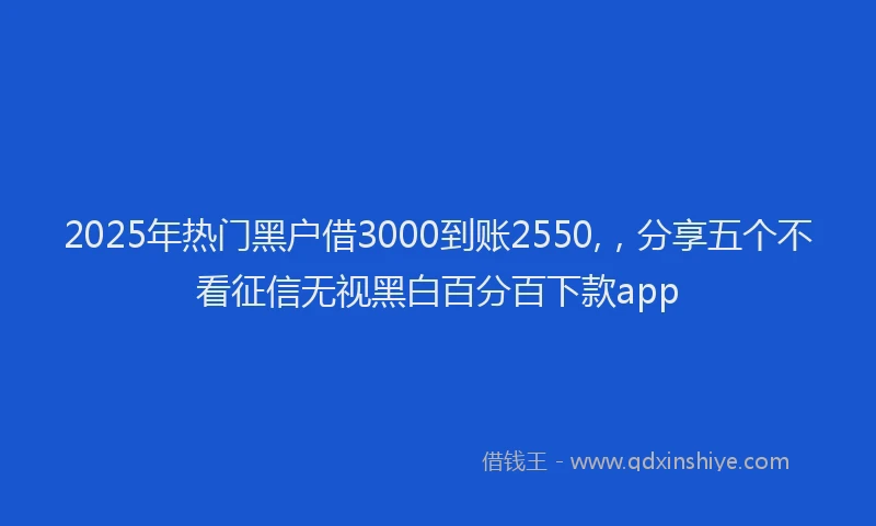2025年热门黑户借3000到账2550,，分享五个不看征信无视黑白百分百下款app