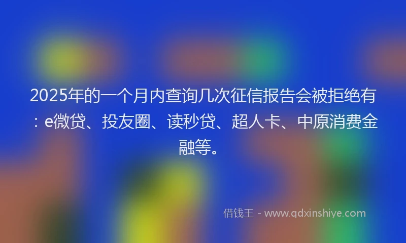 2025年的一个月内查询几次征信报告会被拒绝有：e微贷、投友圈、读秒贷、超人卡、中原消费金融等。
