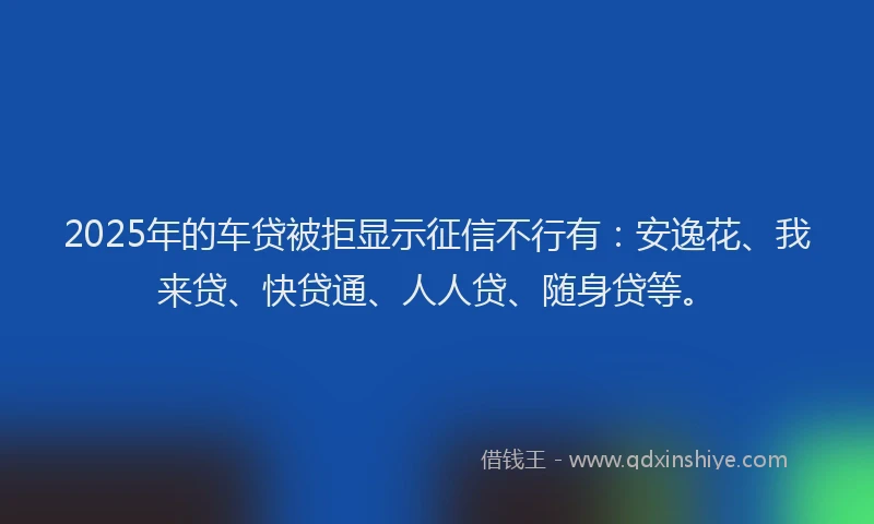 2025年的车贷被拒显示征信不行有：安逸花、我来贷、快贷通、人人贷、随身贷等。