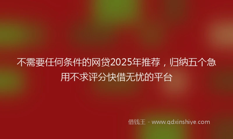 不需要任何条件的网贷2025年推荐，归纳五个急用不求评分快借无忧的平台