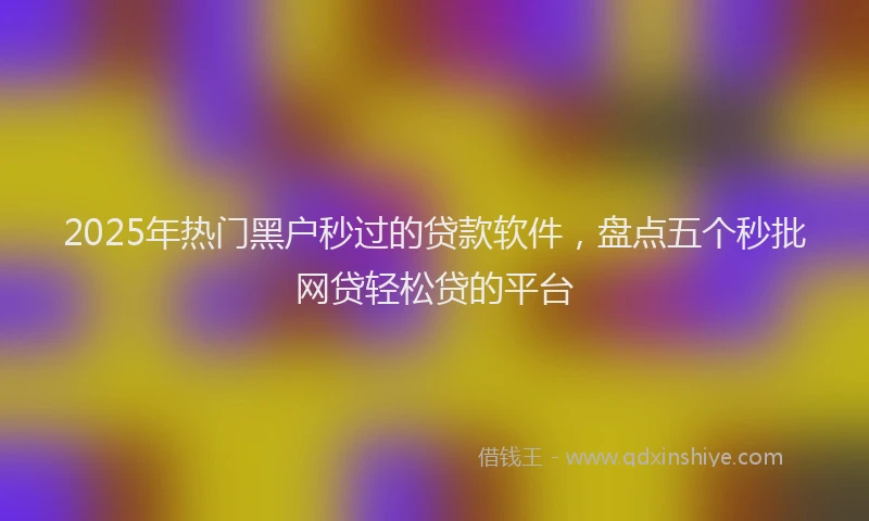 2025年热门黑户秒过的贷款软件，盘点五个秒批网贷轻松贷的平台