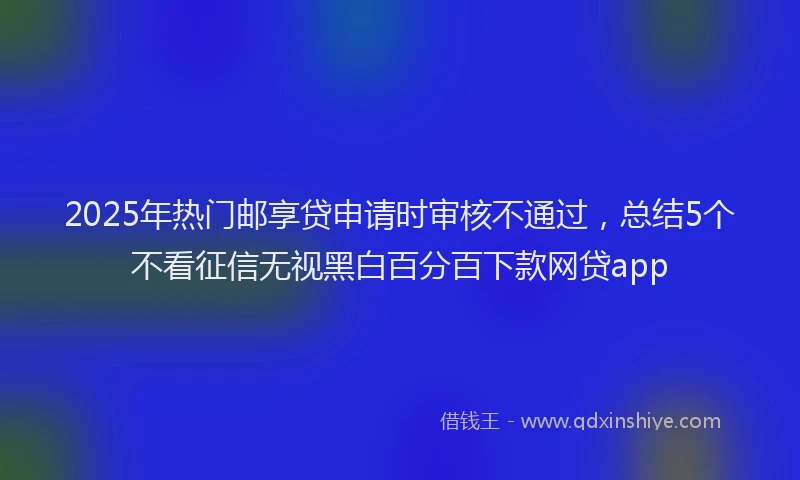 2025年热门邮享贷申请时审核不通过，总结5个不看征信无视黑白百分百下款网贷app