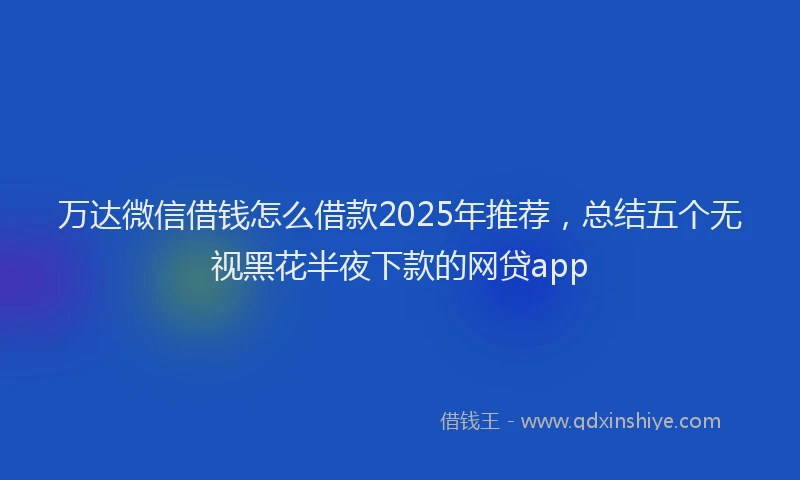 万达微信借钱怎么借款2025年推荐，总结五个无视黑花半夜下款的网贷app