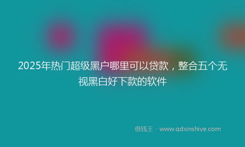 2025年热门超级黑户哪里可以贷款，整合五个无视黑白好下款的软件