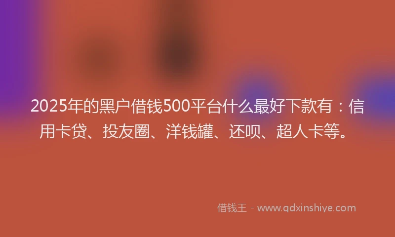 2025年的黑户借钱500平台什么最好下款有：信用卡贷、投友圈、洋钱罐、还呗、超人卡等。