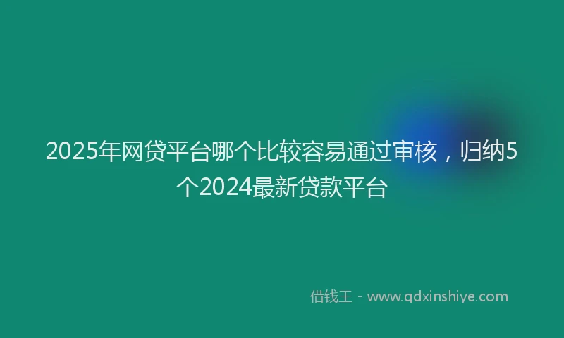 2025年网贷平台哪个比较容易通过审核，归纳5个2024最新贷款平台