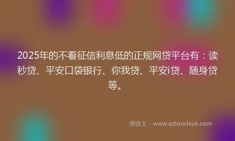 2025年的不看征信利息低的正规网贷平台有：读秒贷、平安口袋银行、你我贷、平安i贷、随身贷等。